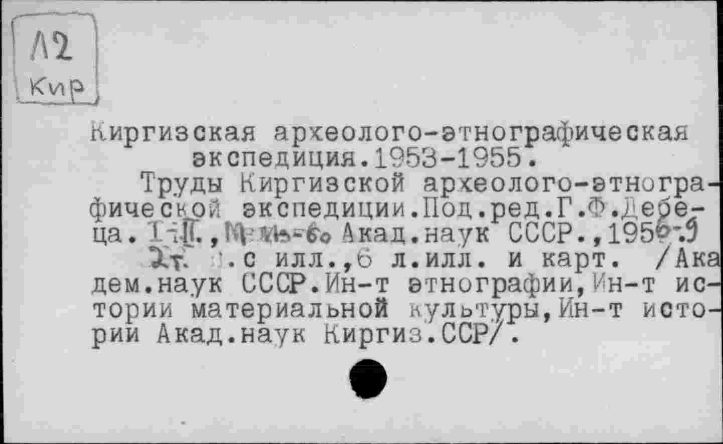 ﻿Киргизская аркеолого-этнографическая экспедиция.1953-1955.
Труды Киргизской арсеолого-этногра-фическрй экспедиции.Под.ред.Г.Ф.Дебе-ца. 1-Х , Гф 1К4о Акад. наук СССР., 195?~Л
ЭдС ’.с илл.,6 л.илл. и карт. /Ака дем.наук СССР.Ин-т этнографии,Ин-т истории материальной культуры,Ин-т истории Акад.наук Киргиз.ССР/.